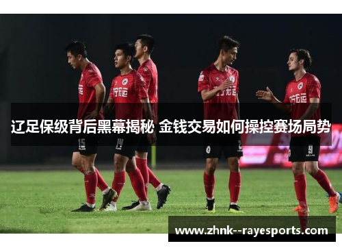 辽足保级背后黑幕揭秘 金钱交易如何操控赛场局势