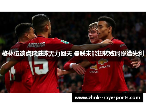 格林伍德点球进球无力回天 曼联未能扭转败局惨遭失利