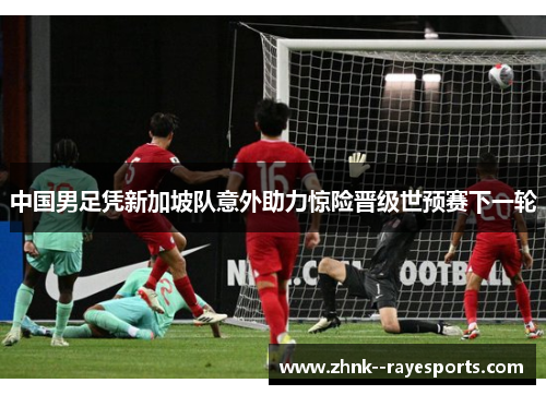 中国男足凭新加坡队意外助力惊险晋级世预赛下一轮 中国男足凭新加坡队意外助力惊险晋级世预赛下一轮